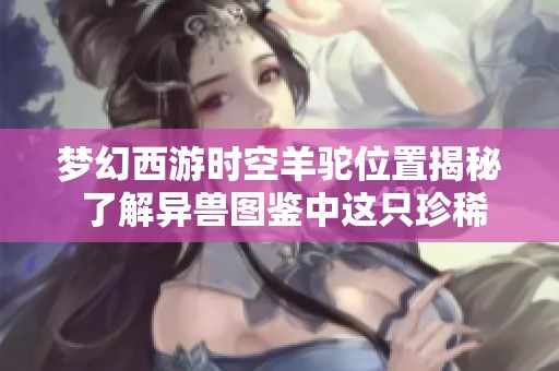 梦幻西游时空羊驼位置揭秘 了解异兽图鉴中这只珍稀宠物的获取方式与特点