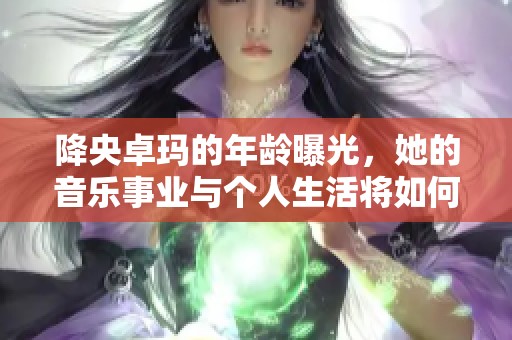 降央卓玛的年龄曝光，她的音乐事业与个人生活将如何发展