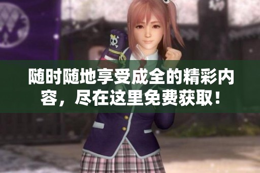 随时随地享受成全的精彩内容，尽在这里免费获取！