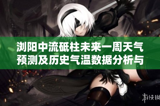 浏阳中流砥柱未来一周天气预测及历史气温数据分析与旅游指数推荐