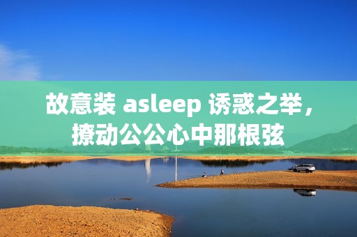 故意装 asleep 诱惑之举，撩动公公心中那根弦