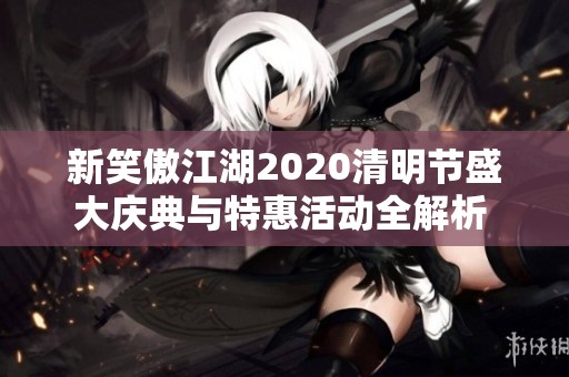 新笑傲江湖2020清明节盛大庆典与特惠活动全解析 让你畅享春日乐趣与福利