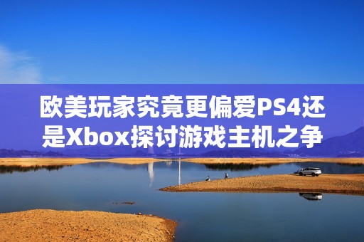 欧美玩家究竟更偏爱PS4还是Xbox探讨游戏主机之争的趣味与选择