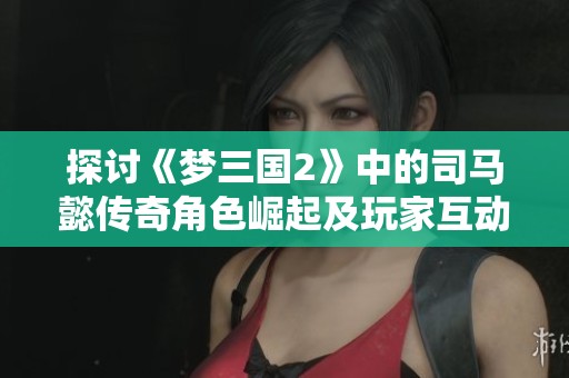 探讨《梦三国2》中的司马懿传奇角色崛起及玩家互动体验详解