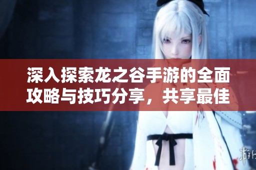 深入探索龙之谷手游的全面攻略与技巧分享，共享最佳游戏心得与策略总结