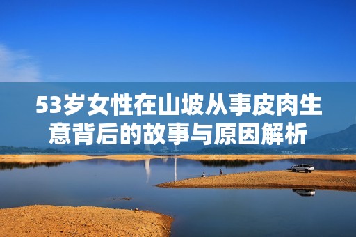 53岁女性在山坡从事皮肉生意背后的故事与原因解析