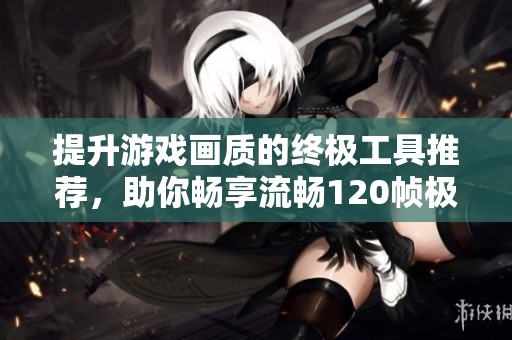 提升游戏画质的终极工具推荐，助你畅享流畅120帧极致游戏体验