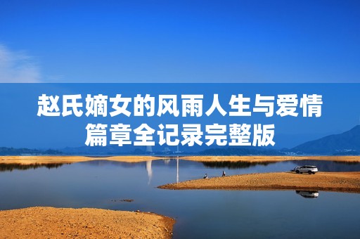 赵氏嫡女的风雨人生与爱情篇章全记录完整版