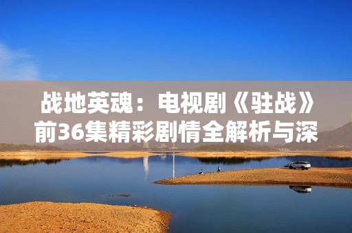 战地英魂：电视剧《驻战》前36集精彩剧情全解析与深度剖析