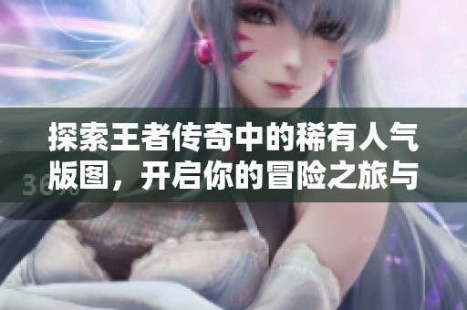 探索王者传奇中的稀有人气版图，开启你的冒险之旅与凡星软件园共同前行
