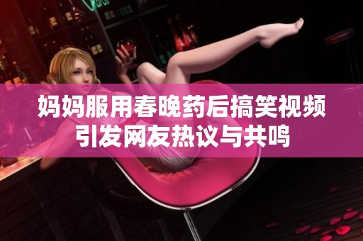 妈妈服用春晚药后搞笑视频引发网友热议与共鸣