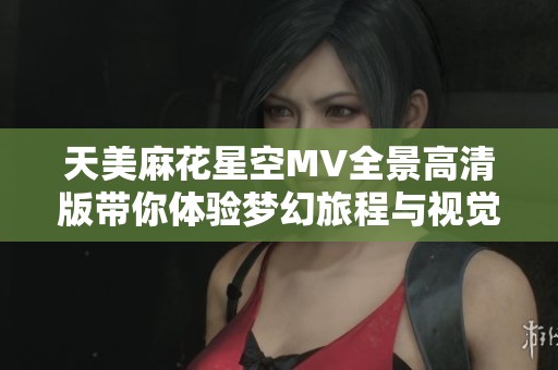 天美麻花星空MV全景高清版带你体验梦幻旅程与视觉盛宴