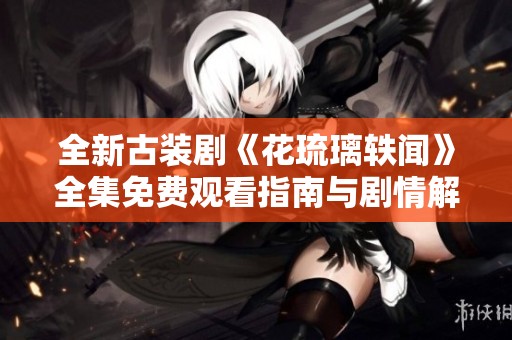 全新古装剧《花琉璃轶闻》全集免费观看指南与剧情解析