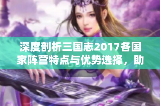 深度剖析三国志2017各国家阵营特点与优势选择，助你智选最佳阵营攻略