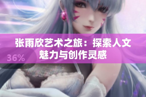 张雨欣艺术之旅：探索人文魅力与创作灵感