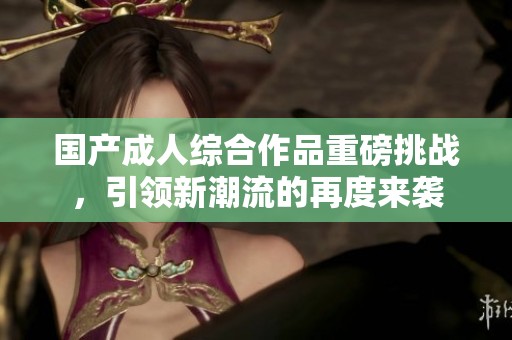 国产成人综合作品重磅挑战，引领新潮流的再度来袭
