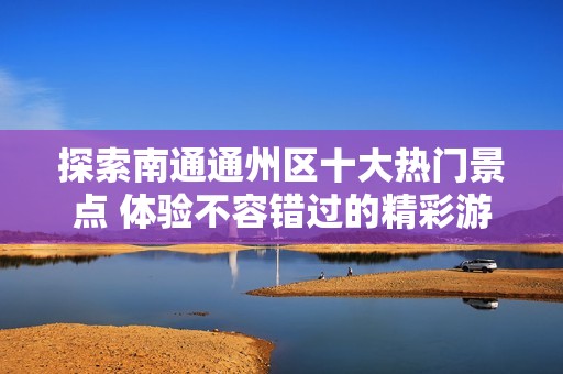 探索南通通州区十大热门景点 体验不容错过的精彩游玩地点