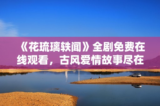 《花琉璃轶闻》全剧免费在线观看，古风爱情故事尽在其中