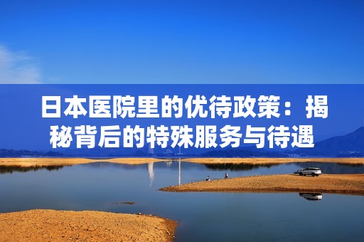 日本医院里的优待政策：揭秘背后的特殊服务与待遇