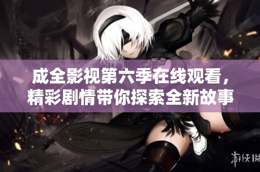 成全影视第六季在线观看，精彩剧情带你探索全新故事世界