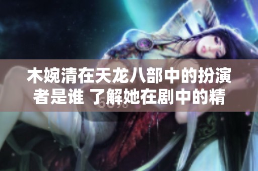 木婉清在天龙八部中的扮演者是谁 了解她在剧中的精彩表现和角色魅力