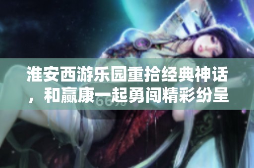 淮安西游乐园重拾经典神话，和赢康一起勇闯精彩纷呈的盘丝洞之旅