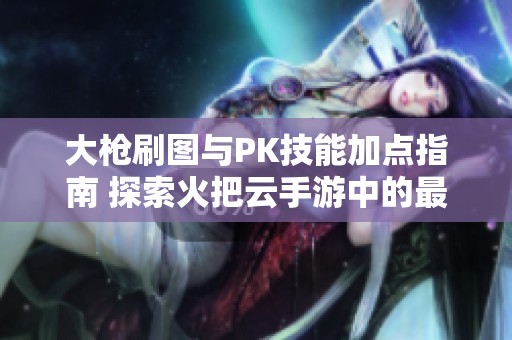 大枪刷图与PK技能加点指南 探索火把云手游中的最佳玩法技巧