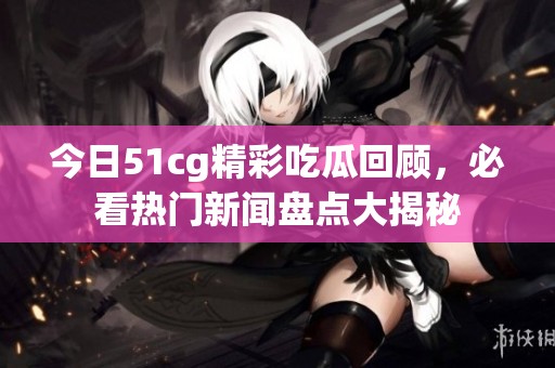 今日51cg精彩吃瓜回顾，必看热门新闻盘点大揭秘