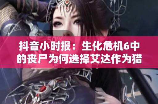 抖音小时报：生化危机6中的丧尸为何选择艾达作为猎物的背后原因揭秘