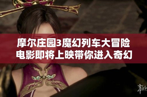 摩尔庄园3魔幻列车大冒险电影即将上映带你进入奇幻世界探险之旅