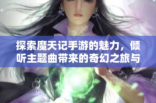 探索魔天记手游的魅力，倾听主题曲带来的奇幻之旅与心灵共鸣