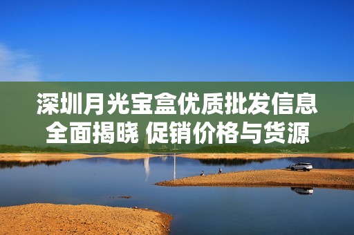 深圳月光宝盒优质批发信息全面揭晓 促销价格与货源产地一并提供