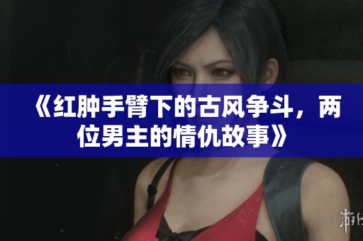 《红肿手臂下的古风争斗，两位男主的情仇故事》