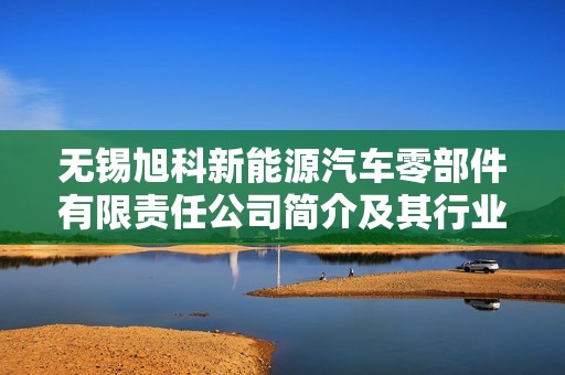 无锡旭科新能源汽车零部件有限责任公司简介及其行业影响分析