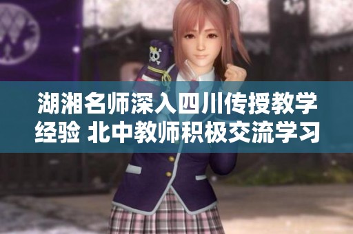 湖湘名师深入四川传授教学经验 北中教师积极交流学习提升教育质量
