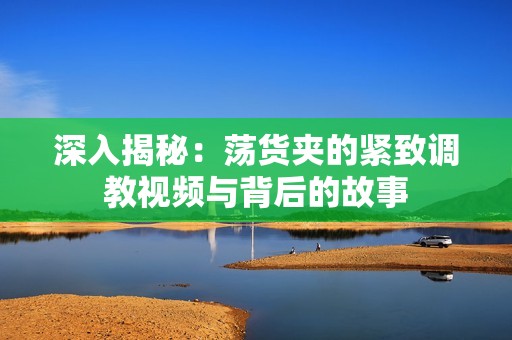 深入揭秘：荡货夹的紧致调教视频与背后的故事