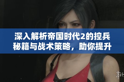 深入解析帝国时代2的控兵秘籍与战术策略，助你提升游戏技巧与胜率