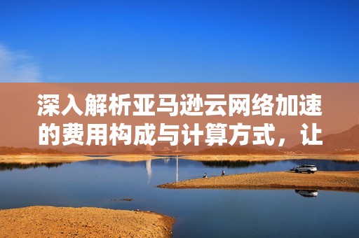 深入解析亚马逊云网络加速的费用构成与计算方式，让您全面了解成本因素