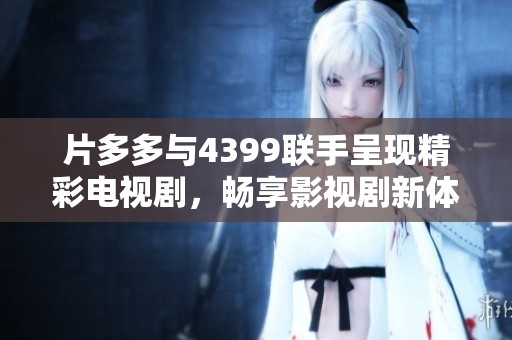 片多多与4399联手呈现精彩电视剧，畅享影视剧新体验
