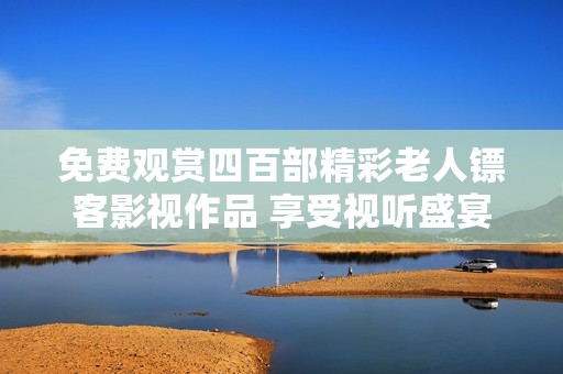 免费观赏四百部精彩老人镖客影视作品 享受视听盛宴