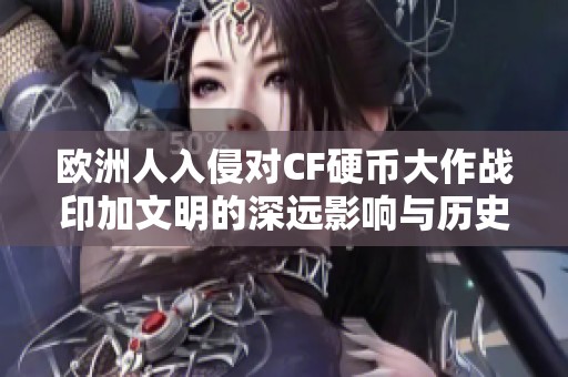 欧洲人入侵对CF硬币大作战印加文明的深远影响与历史启示研究