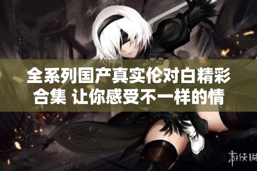 全系列国产真实伦对白精彩合集 让你感受不一样的情感碰撞