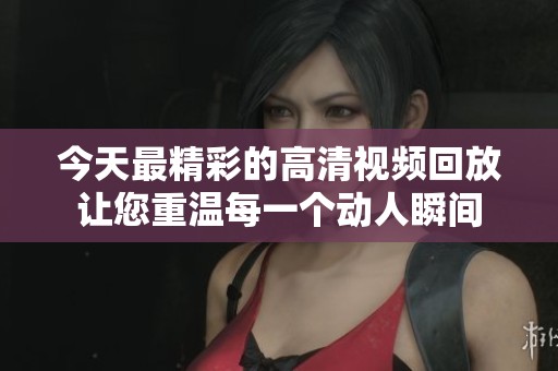 今天最精彩的高清视频回放让您重温每一个动人瞬间