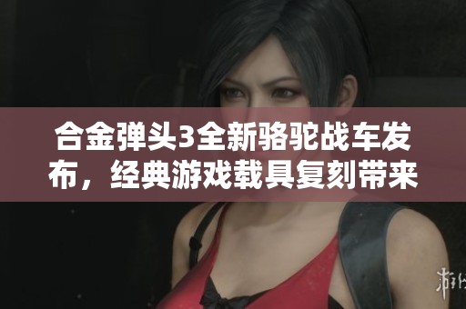 合金弹头3全新骆驼战车发布，经典游戏载具复刻带来新体验与选择
