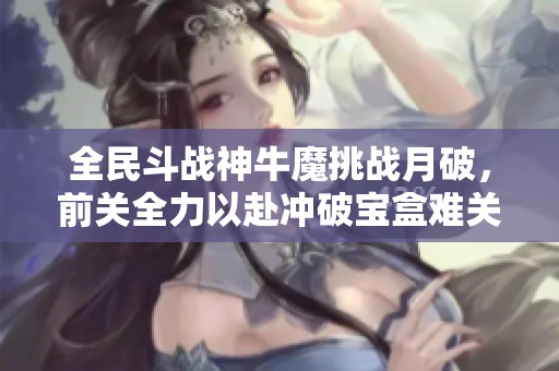 全民斗战神牛魔挑战月破，前关全力以赴冲破宝盒难关攻略解析