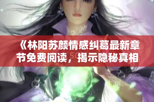 《林阳苏颜情感纠葛最新章节免费阅读，揭示隐秘真相》