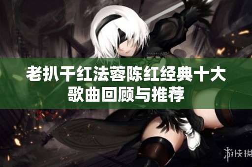 老扒干红法蓉陈红经典十大歌曲回顾与推荐