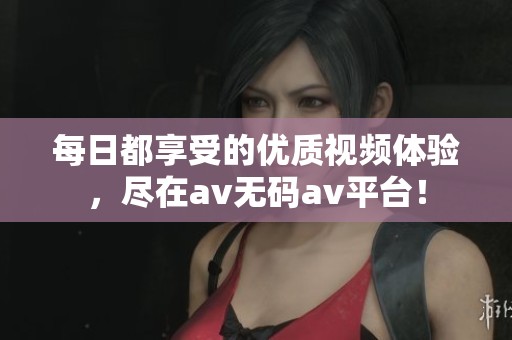 每日都享受的优质视频体验，尽在av无码av平台！