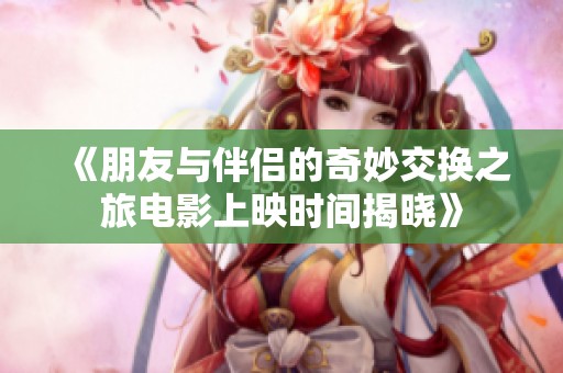 《朋友与伴侣的奇妙交换之旅电影上映时间揭晓》