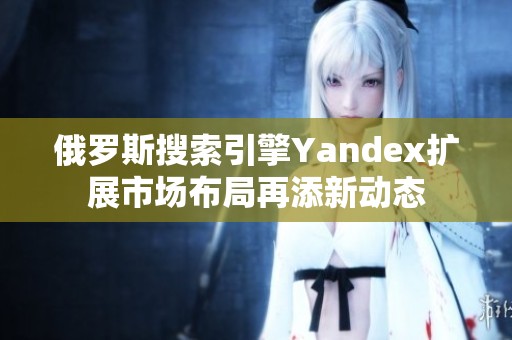 俄罗斯搜索引擎Yandex扩展市场布局再添新动态